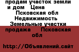 продам участок земли и дом › Цена ­ 570 000 - Псковская обл. Недвижимость » Земельные участки продажа   . Псковская обл.